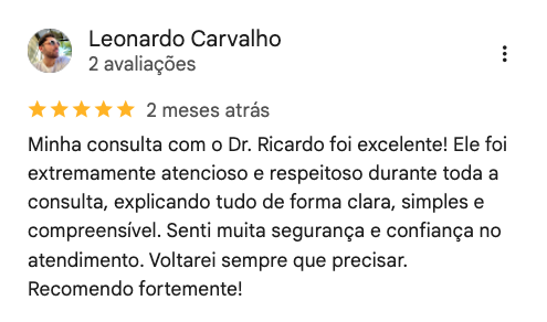 Avaliação de Leonardo Carvalho no Google, 5 estrelas: “Minha consulta com o Dr. Ricardo foi excelente! Ele foi extremamente atencioso e respeitoso durante toda a consulta, explicando tudo de forma clara, simples e compreensível. Senti muita segurança e confiança no atendimento. Voltarei sempre que precisar. Recomendo fortemente!”